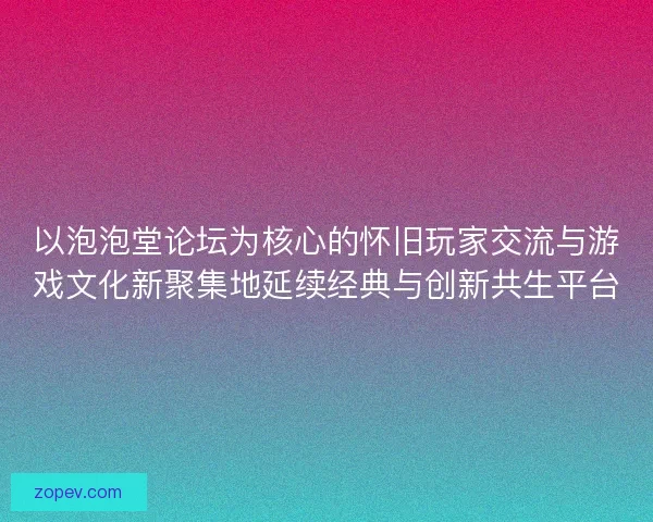 以泡泡堂论坛为核心的怀旧玩家交流与游戏文化新聚集地延续经典与创新共生平台