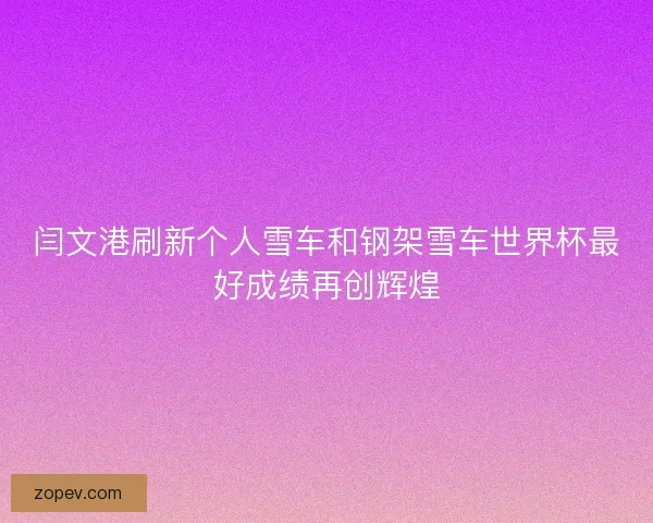 闫文港刷新个人雪车和钢架雪车世界杯最好成绩再创辉煌