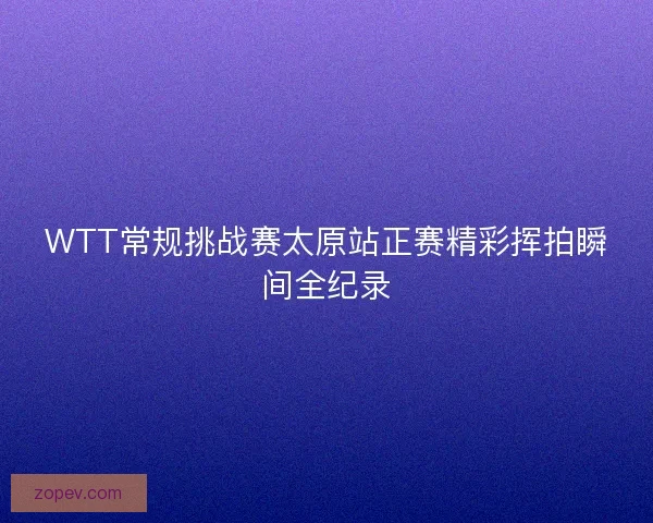 WTT常规挑战赛太原站正赛精彩挥拍瞬间全纪录
