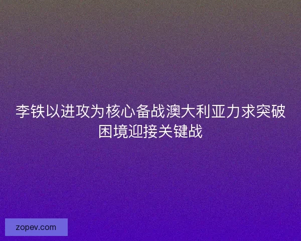 李铁以进攻为核心备战澳大利亚力求突破困境迎接关键战